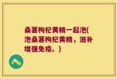 桑葚枸杞黄精一起泡(泡桑葚枸杞黄精，滋补增强免疫。)