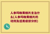 人参玛咖黄精片主治什么(人参玛咖黄精片的功效及适用症状分析)