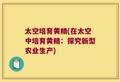 太空培育黄精(在太空中培育黄精：探究新型农业生产)