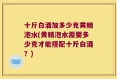 十斤白酒加多少克黄精泡水(黄精泡水需要多少克才能搭配十斤白酒？)
