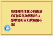 当归黄精炖猪心的做法窍门(教你如何做好口感嫩滑的当归黄精猪心汤)