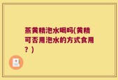 蒸黄精泡水喝吗(黄精可否用泡水的方式食用？)
