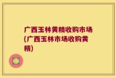 广西玉林黄精收购市场(广西玉林市场收购黄精)