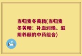 当归麦冬黄精(当归麦冬黄精：补血润燥、滋阴养颜的中药组合)
