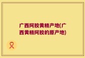 广西阿胶黄精产地(广西黄精阿胶的原产地)