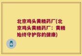北京鸡头黄精药厂(北京鸡头黄精药厂：黄精始终守护你的健康)
