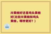 川黄精好还是鸡头黄精好(比较川黄精和鸡头黄精，哪种更好？)