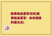 酸黄精桑葚茶功效(酸黄精桑葚茶：身体健康的魔法水)