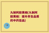 九制阿胶黄精(九制阿胶黄精：提升养生品质的中药佳品)
