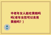 中老年女人能吃黄精吗吗(老年女性可以食用黄精吗？)