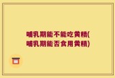 哺乳期能不能吃黄精(哺乳期能否食用黄精)