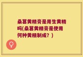 桑葚黄精膏是用生黄精吗(桑葚黄精膏是使用何种黄精制成？)