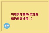 巧用灵芝黄精(灵芝黄精的神奇妙用！)