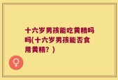 十六岁男孩能吃黄精吗吗(十六岁男孩能否食用黄精？)