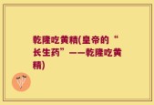 乾隆吃黄精(皇帝的“长生药”——乾隆吃黄精)