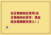 白芷黄精枸杞茯苓(白芷黄精枸杞茯苓：黄金组合健康解热惊人！)