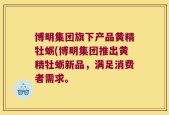 博明集团旗下产品黄精牡蛎(博明集团推出黄精牡蛎新品，满足消费者需求。