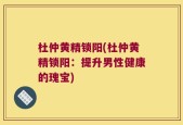 杜仲黄精锁阳(杜仲黄精锁阳：提升男性健康的瑰宝)