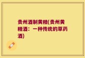 贵州酒制黄精(贵州黄精酒：一种传统的草药酒)