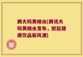 腾大妈黄精水(腾讯大妈黄精水发布，掀起健康饮品新风潮)