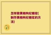 怎样做黄精枸杞糖浆(制作黄精枸杞糖浆的方法)