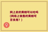 网上卖的黄精可以吃吗(网络上销售的黄精可否食用？)