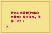 炒米白术黄精(炒米白术黄精：养生佳品，值得一试！)
