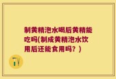 制黄精泡水喝后黄精能吃吗(制成黄精泡水饮用后还能食用吗？)