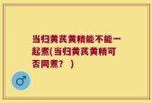 当归黄芪黄精能不能一起煮(当归黄芪黄精可否同煮？ )