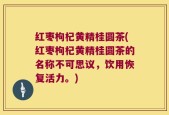 红枣枸杞黄精桂圆茶(红枣枸杞黄精桂圆茶的名称不可思议，饮用恢复活力。)