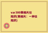 var300黄精片壮阳药(黄精片：一种壮阳药)