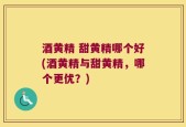 酒黄精 甜黄精哪个好(酒黄精与甜黄精，哪个更优？)