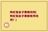 枸杞菟丝子黄精功效(枸杞菟丝子黄精有何功效？)