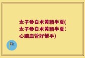 太子参白术黄精半夏(太子参白术黄精半夏：心脑血管好帮手)