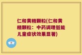 仁和黄精颗粒(仁和黄精颗粒：中药调理低能儿童症状效果显著)