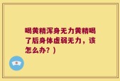 喝黄精浑身无力黄精喝了后身体虚弱无力，该怎么办？)