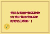 德阳市黄精种植基地地址(德阳黄精种植基地的地址在哪里？)