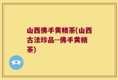 山西佛手黄精茶(山西古法珍品--佛手黄精茶)