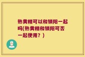 熟黄精可以和锁阳一起吗(熟黄精和锁阳可否一起使用？)