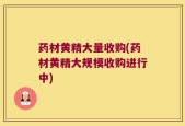 药材黄精大量收购(药材黄精大规模收购进行中)