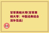 甘草黄精大枣(甘草黄精大枣：中医经典组合滋补佳品)