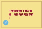 丁香和黄精(丁香与黄精，双神奇的天然草药)