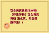 百合黄芪黄精泡水喝(【养生好物】百合黄芪黄精 泡水饮，助您健康养生！)