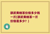 邵武黄精茶价格多少钱一斤(邵武黄精茶一斤价格是多少？)