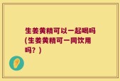 生姜黄精可以一起喝吗(生姜黄精可一同饮用吗？)