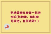 熟地黄精红参能一起泡水吗(熟地黄、精红参可同泡，有何功效？)