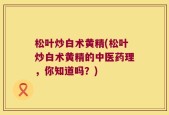 松叶炒白术黄精(松叶炒白术黄精的中医药理，你知道吗？)