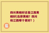四川黄精好还是江西黄精好(选择黄精？四川和江西哪个更好？)