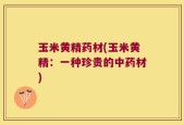 玉米黄精药材(玉米黄精：一种珍贵的中药材)