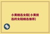 小黄精选女鞋(小黄挑选的女鞋精选推荐)